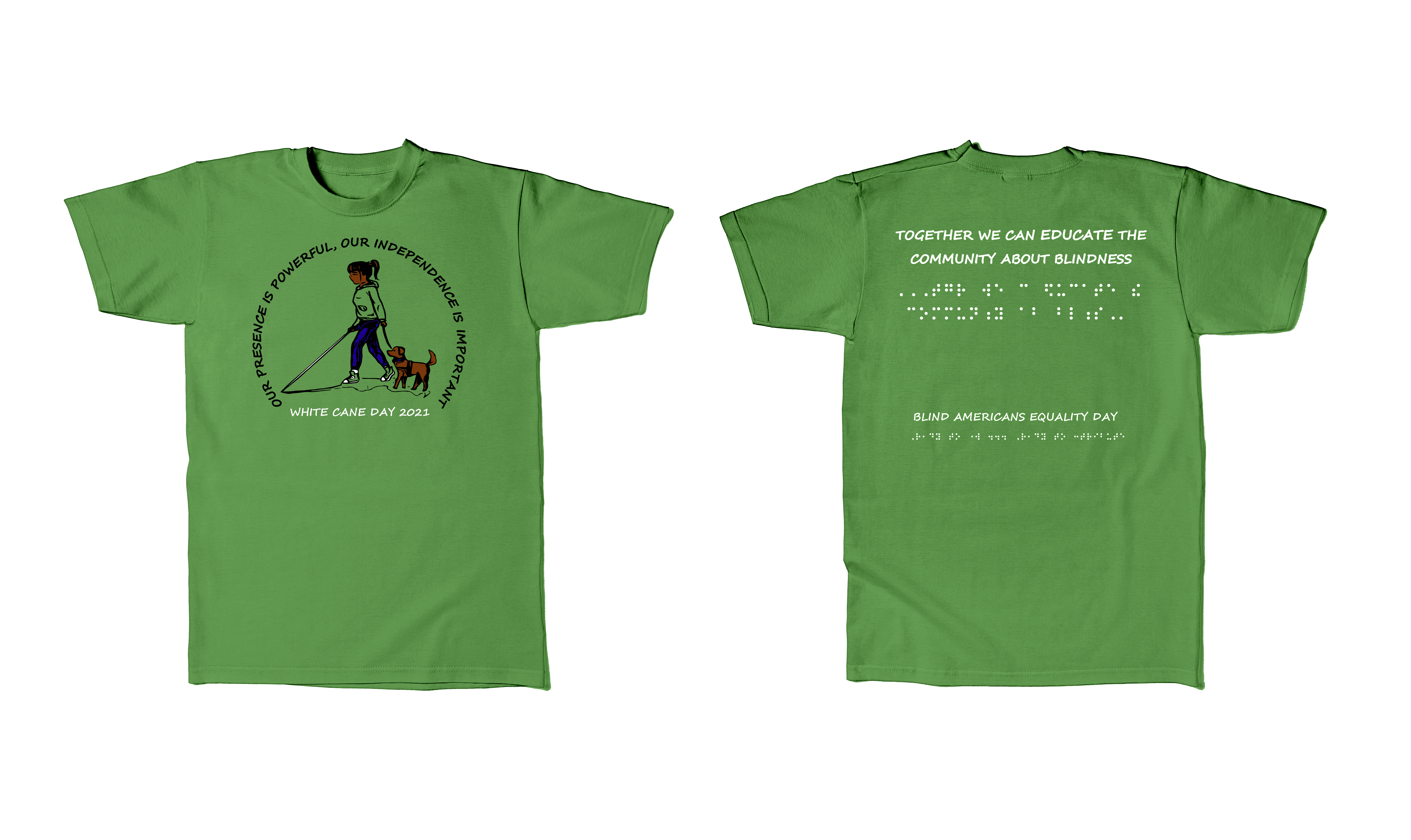 2021: Kelly green shirt, with black, white, brown, and blue ink FRONT: On top, making a half circle in black ink the phrase OUR PRESENCE IS POWERFUL, OUR INDEPENDENCE IS IMPORTANT, below is a drawn image of a girl with a ponytail wearing a green hoodie, blue jeans and green sneakers using a cane holding the leash of a brown guide dog. A shadow of the girl and dog is on the ground.  Below the shadow in white ink is WHITE CANE DAY 2021 BACK: starting from the top down the phrase in print TOGETHER WE CAN EDUCATE THE COMMUNITY ABOUT BLINDNESS, below the same phrase in Braille. Towards the bottom of the shirt in print BLIND AMERICANS EQUALITY DAY, at the bottom in Braille the phrase Ready to work…Ready to contribute